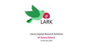 LARK
Library Applied Research Kollektive
Dr Suzana Sukovic
8 February 2016
 