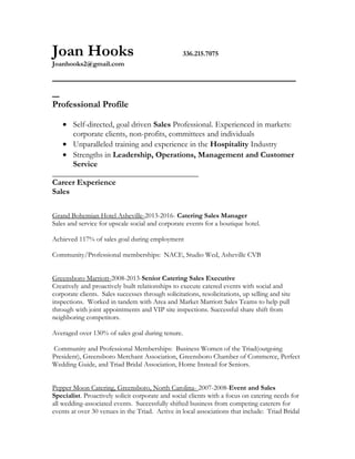 Joan Hooks 336.215.7075
Joanhooks2@gmail.com
___________________________________
_
Professional Profile
• Self-directed, goal driven Sales Professional. Experienced in markets:
corporate clients, non-profits, committees and individuals
• Unparalleled training and experience in the Hospitality Industry
• Strengths in Leadership, Operations, Management and Customer
Service
____________________________________
Career Experience
Sales
Grand Bohemian Hotel Asheville-2013-2016- Catering Sales Manager
Sales and service for upscale social and corporate events for a boutique hotel.
Achieved 117% of sales goal during employment
Community/Professional memberships: NACE, Studio Wed, Asheville CVB
Greensboro Marriott-2008-2013-Senior Catering Sales Executive
Creatively and proactively built relationships to execute catered events with social and
corporate clients. Sales successes through solicitations, resolicitations, up selling and site
inspections. Worked in tandem with Area and Market Marriott Sales Teams to help pull
through with joint appointments and VIP site inspections. Successful share shift from
neighboring competitors.
Averaged over 130% of sales goal during tenure.
Community and Professional Memberships: Business Women of the Triad(outgoing
President), Greensboro Merchant Association, Greensboro Chamber of Commerce, Perfect
Wedding Guide, and Triad Bridal Association, Home Instead for Seniors.
Pepper Moon Catering, Greensboro, North Carolina- 2007-2008-Event and Sales
Specialist. Proactively solicit corporate and social clients with a focus on catering needs for
all wedding-associated events. Successfully shifted business from competing caterers for
events at over 30 venues in the Triad. Active in local associations that include: Triad Bridal
 