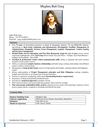 Confidential, February 1, 2015 Page 1
Meghna Bali Garg
Delhi NCR, India.
Phone – +91-97110 69912
Email ID - garg_meghna1986@yahoo.co.in
• Over 9 years of diversified experience in Hotel & Hospitality Industry, IT and BPO/LPO industry,
specializing in Real Estate Expansion and Infrastructure Development, Facilities Management &
Administration, Hospitality Services, Event Management, Logistics Management, Vendor Liaising
and Inventory management.
• Headed Butler Service Operations and Fine Dine Restaurant setups for over 4 years, across various
renowned establishments of the Taj Group which include Taj Lake Palace - Udaipur, Taj Umaid Bhawan –
Jodhpur and Taj Mahal – New Delhi.
• Excellent & professional verbal/ written communication skills; ability to negotiate and reach common
ground to ensure project success.
• Ability to understand complex business relationships and build strong working relationships with different
teams to achieve common goals.
• Management of large project teams; known for high-quality deliverables, meeting timeline and budgetary
targets.
• Strong understanding of Project Management principles and Risk Mitigation, tracking schedules,
budgets and milestones as an integral part of project planning.
• Extensive experience in gathering, analyzing & documenting business requirements.
• Experience working with globally distributed teams.
• Goal-driven, analytical approach to problem solving.
• Motivated team player and strong leadership qualities; able to lead by example.
• Plan and manage multimillion-dollar projects aligning business goals with technology solutions to drive
process improvements, competitive advantage and bottom-line gains.
Business Modeling Tools Helpdesk Apps
Software Applications MS Word, Excel ,Project, PowerPoint, SharePoint
Databases SAP, MS Access
Hands-on experience SAP, Oracle, Fidelio
Summary
Technical Skills
 