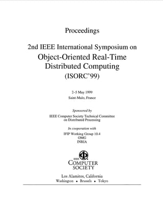 Proceedings
2nd IEEE International Symposium on
Object-Oriented Real-Time
Distributed Computing
(ISORC’99)
2-5 May 1999
Saint-Malo, France
Sponsored by
IEEE Computer Society Technical Committee
on Distributed Processing
In cooperation with
IFIP Working Group 10.4
OMG
INRIA
COMPUTER
SOCIETY
Los Alamitos, California
Washington Brussels Tokyo
 