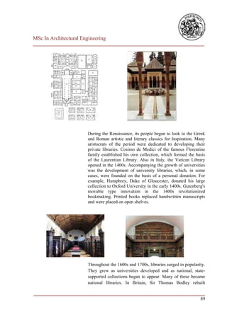 MSc In Architectural Engineering
___________________________________________________________________________




                        During the Renaissance, its people began to look to the Greek
                        and Roman artistic and literary classics for Inspiration. Many
                        aristocrats of the period were dedicated to developing their
                        private libraries. Cosimo de Medici of the famous Florentine
                        family established his own collection, which formed the basis
                        of the Laurentian Library. Also in Italy, the Vatican Library
                        opened in the 1400s. Accompanying the growth of universities
                        was the development of university libraries, which, in some
                        cases, were founded on the basis of a personal donation. For
                        example, Humphrey, Duke of Gloucester, donated his large
                        collection to Oxford University in the early 1400s. Gutenberg's
                        movable type innovation in the 1400s revolutionized
                        bookmaking. Printed books replaced handwritten manuscripts
                        and were placed on open shelves.




                        Throughout the 1600s and 1700s, libraries surged in popularity.
                        They grew as universities developed and as national, state-
                        supported collections began to appear. Many of these became
                        national libraries. In Britain, Sir Thomas Bodley rebuilt

___________________________________________________________________________
                                                                         89
 