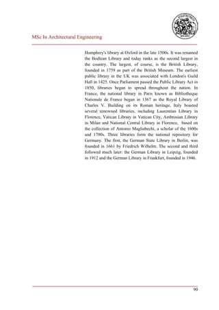 MSc In Architectural Engineering
___________________________________________________________________________

                        Humphrey's library at Oxford in the late 1500s. It was renamed
                        the Bodlean Library and today ranks as the second largest in
                        the country. The largest, of course, is the British Library,
                        founded in 1759 as part of the British Museum. The earliest
                        public library in the UK was associated with London's Guild
                        Hall in 1425. Once Parliament passed the Public Library Act in
                        1850, libraries began to spread throughout the nation. In
                        France, the national library in Paris known as Bibliotheque
                        Nationale de France began in 1367 as the Royal Library of
                        Charles V. Building on its Roman heritage, Italy boasted
                        several renowned libraries, including Laurentian Library in
                        Florence, Vatican Library in Vatican City, Ambrosian Library
                        in Milan and National Central Library in Florence, based on
                        the collection of Antonio Magliabechi, a scholar of the 1600s
                        and 1700s. Three libraries form the national repository for
                        Germany. The first, the German State Library in Berlin, was
                        founded in 1661 by Friedrich Wilhelm. The second and third
                        followed much later: the German Library in Leipzig, founded
                        in 1912 and the German Library in Frankfurt, founded in 1946.




___________________________________________________________________________
                                                                         90
 