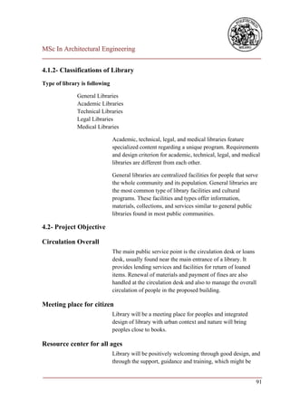 MSc In Architectural Engineering
___________________________________________________________________________

4.1.2- Classifications of Library
Type of library is following

              General Libraries
              Academic Libraries
              Technical Libraries
              Legal Libraries
              Medical Libraries

                               Academic, technical, legal, and medical libraries feature
                               specialized content regarding a unique program. Requirements
                               and design criterion for academic, technical, legal, and medical
                               libraries are different from each other.

                               General libraries are centralized facilities for people that serve
                               the whole community and its population. General libraries are
                               the most common type of library facilities and cultural
                               programs. These facilities and types offer information,
                               materials, collections, and services similar to general public
                               libraries found in most public communities.

4.2- Project Objective

Circulation Overall
                               The main public service point is the circulation desk or loans
                               desk, usually found near the main entrance of a library. It
                               provides lending services and facilities for return of loaned
                               items. Renewal of materials and payment of fines are also
                               handled at the circulation desk and also to manage the overall
                               circulation of people in the proposed building.

Meeting place for citizen
                               Library will be a meeting place for peoples and integrated
                               design of library with urban context and nature will bring
                               peoples close to books.

Resource center for all ages
                               Library will be positively welcoming through good design, and
                               through the support, guidance and training, which might be

___________________________________________________________________________
                                                                         91
 