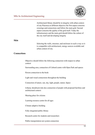 MSc In Architectural Engineering
___________________________________________________________________________

                           Architectural library should be in integrity with urban context
                           of city Piacenza as different objective the first aspect concerns
                           crossings and connections and follow the main grid. Second
                           aspect concerns the quality of the grid itself. Today the
                           infrastructures and the main grid should follow the culture of
                           the city itself and developing integrity

Skin
                           Selecting the walls, structure, and enclosure in such a way so it
                           is compatible with architectural, energy sources available and
                           urban context of city.

Connections


            Objective should follow the following connection with respect to urban
            context

            Surrounding area, connection of Cultural centre with Open Park and spaces

            Person connection to the book

            Light and visual connections throughout the building

            Connection of nature, sun, sky, light, people, nature, Space

            Libaray should provide also connection of people with proposed facilities and
            architectural context

            Meeting place for citizens

            Learning resource centre for all ages

            Climate adaptive building

            Fully integrated public library

            Research centre for students and researchers

            Public transportation net system connection
___________________________________________________________________________
                                                                         93
 