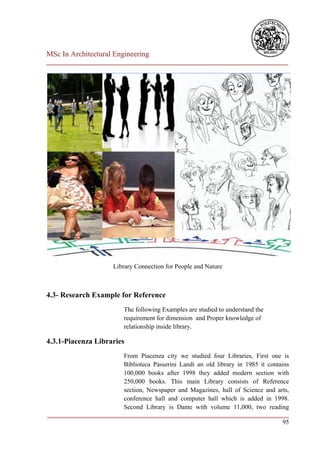 MSc In Architectural Engineering
___________________________________________________________________________




                       Library Connection for People and Nature



4.3- Research Example for Reference
                          The following Examples are studied to understand the
                          requirement for dimension and Proper knowledge of
                          relationship inside library.

4.3.1-Piacenza Libraries
                        From Piacenza city we studied four Libraries, First one is
                        Biblioteca Passerini Landi an old library in 1985 it contains
                        100,000 books after 1998 they added modern section with
                        250,000 books. This main Library consists of Reference
                        section, Newspaper and Magazines, hall of Science and arts,
                        conference hall and computer hall which is added in 1998.
                        Second Library is Dante with volume 11,000, two reading
___________________________________________________________________________
                                                                                   95
 