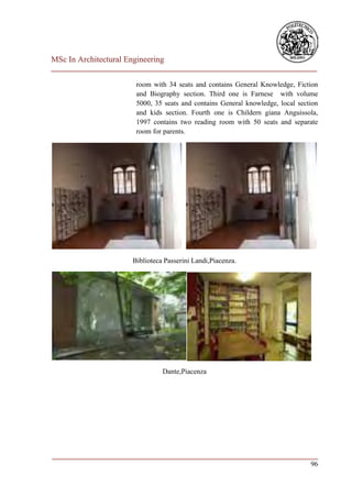 MSc In Architectural Engineering
___________________________________________________________________________

                        room with 34 seats and contains General Knowledge, Fiction
                        and Biography section. Third one is Farnese with volume
                        5000, 35 seats and contains General knowledge, local section
                        and kids section. Fourth one is Childern giana Anguissola,
                        1997 contains two reading room with 50 seats and separate
                        room for parents.




                       Biblioteca Passerini Landi,Piacenza.




                                 Dante,Piacenza




___________________________________________________________________________
                                                                         96
 