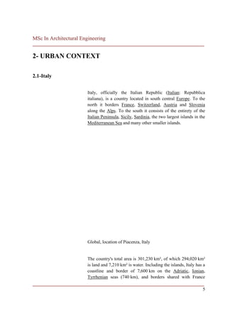 MSc In Architectural Engineering
___________________________________________________________________________

2- URBAN CONTEXT

2.1-Italy


                        Italy, officially the Italian Republic (Italian: Repubblica
                        italiana), is a country located in south central Europe. To the
                        north it borders France, Switzerland, Austria and Slovenia
                        along the Alps. To the south it consists of the entirety of the
                        Italian Peninsula, Sicily, Sardinia, the two largest islands in the
                        Mediterranean Sea and many other smaller islands.




                        Global, location of Piacenza, Italy


                        The country's total area is 301,230 km², of which 294,020 km²
                        is land and 7,210 km² is water. Including the islands, Italy has a
                        coastline and border of 7,600 km on the Adriatic, Ionian,
                        Tyrrhenian seas (740 km), and borders shared with France
___________________________________________________________________________
                                                                          5
 