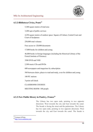 MSc In Architectural Engineering
___________________________________________________________________________

4.3.2-Biblioteca Civica, Prato19
                   5,300 square meters of total area

                   3,200 sqm of public services

                   4,250 square meters of outdoor space: Square of Culture, Central Court and
                   Court of Sculptures

                   250,000 total volumes

                   Free access to 120,000 documents

                   17,000 books for children and young

                   46,000 books in foreign languages (including the Historical Library of the
                   French Institute of Florence)

                   3500 DVD and VHS

                   2,500 music CDs and DVDs

                   600 newspapers and magazines by subscription

                   560 between chairs, places to read and study, even for children and young

                   100 PC stations

                   3-point self check

                   CLASSROOM COURSES

                   MEETING ROOM: 100 people



4.3.3-New Public library in Pontivy, France20
                                  The Library has two open ends, pointing in two opposite
                                  directions: West towards the city and East towards the canal.
                                  The facade is facing the street and the pedestrians. The Library
                                  has two open ends, pointing in two opposite directions: West
                                  towards the city and East towards the canal. The facade is

19
     Comune di Prato
20
     http://www.architizer.com
___________________________________________________________________________
                                                                         98
 