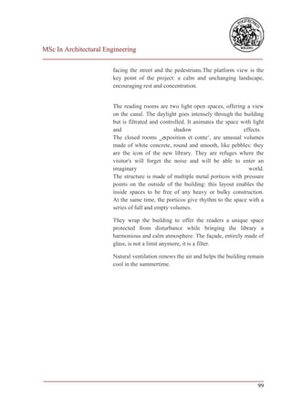 MSc In Architectural Engineering
___________________________________________________________________________

                        facing the street and the pedestrians.The platform view is the
                        key point of the project: a calm and unchanging landscape,
                        encouraging rest and concentration.


                        The reading rooms are two light open spaces, offering a view
                        on the canal. The daylight goes intensely through the building
                        but is filtrated and controlled. It animates the space with light
                        and                        shadow                       effects.
                        The closed rooms ‗exposition et conte‘, are unusual volumes
                        made of white concrete, round and smooth, like pebbles: they
                        are the icon of the new library. They are refuges where the
                        visitor's will forget the noise and will be able to enter an
                        imaginary                                                 world.
                        The structure is made of multiple metal porticos with pressure
                        points on the outside of the building: this layout enables the
                        inside spaces to be free of any heavy or bulky construction.
                        At the same time, the porticos give rhythm to the space with a
                        series of full and empty volumes.

                        They wrap the building to offer the readers a unique space
                        protected from disturbance while bringing the library a
                        harmonious and calm atmosphere. The façade, entirely made of
                        glass, is not a limit anymore, it is a filter.

                        Natural ventilation renews the air and helps the building remain
                        cool in the summertime.




___________________________________________________________________________
                                                                         99
 
