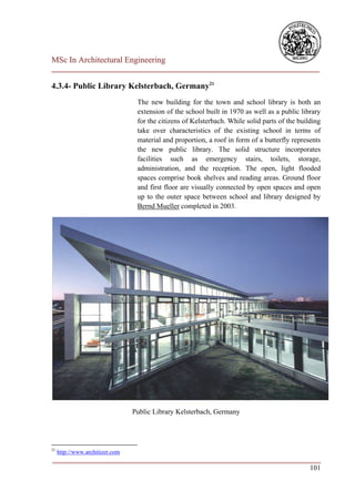 MSc In Architectural Engineering
___________________________________________________________________________

4.3.4- Public Library Kelsterbach, Germany21
                                  The new building for the town and school library is both an
                                  extension of the school built in 1970 as well as a public library
                                  for the citizens of Kelsterbach. While solid parts of the building
                                  take over characteristics of the existing school in terms of
                                  material and proportion, a roof in form of a butterfly represents
                                  the new public library. The solid structure incorporates
                                  facilities such as emergency stairs, toilets, storage,
                                  administration, and the reception. The open, light flooded
                                  spaces comprise book shelves and reading areas. Ground floor
                                  and first floor are visually connected by open spaces and open
                                  up to the outer space between school and library designed by
                                  Bernd Mueller completed in 2003.




                                 Public Library Kelsterbach, Germany




21
     http://www.architizer.com
___________________________________________________________________________
                                                                        101
 