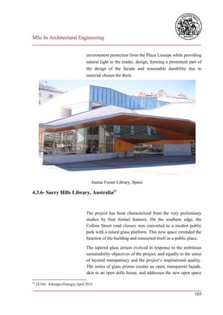 MSc In Architectural Engineering
___________________________________________________________________________

                                    environment protection from the Plaza Lesseps while providing
                                    natural light to the reader, design, forming a prominent part of
                                    the design of the facade and reasonable durability due to
                                    material chosen for them.




                                       Jaume Fuster Library, Spain

4.3.6- Surry Hills Library, Australia23


                                    The project has been characterized from the very preliminary
                                    studies by four formal features. On the southern edge, the
                                    Collins Street road closure was converted to a modest public
                                    park with a raised grass platform. This new space extended the
                                    function of the building and reasserted itself as a public place.

                                    The tapered glass atrium evolved in response to the ambitious
                                    sustainability objectives of the project, and equally to the sense
                                    of layered transparency and the project‘s inspirational quality.
                                    The series of glass prisms creates an open, transparent façade,
                                    akin to an open dolls house, and addresses the new open space

23
     24 Ore Arketipo (Energy) April 2011
___________________________________________________________________________
                                                                        103
 
