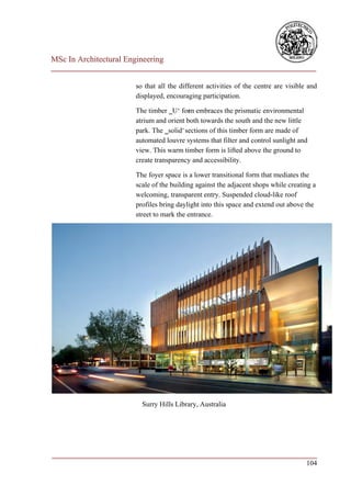 MSc In Architectural Engineering
___________________________________________________________________________

                        so that all the different activities of the centre are visible and
                        displayed, encouraging participation.

                        The timber ‗U‘ form embraces the prismatic environmental
                        atrium and orient both towards the south and the new little
                        park. The ‗solid‘ sections of this timber form are made of
                        automated louvre systems that filter and control sunlight and
                        view. This warm timber form is lifted above the ground to
                        create transparency and accessibility.

                        The foyer space is a lower transitional form that mediates the
                        scale of the building against the adjacent shops while creating a
                        welcoming, transparent entry. Suspended cloud-like roof
                        profiles bring daylight into this space and extend out above the
                        street to mark the entrance.




                          Surry Hills Library, Australia




___________________________________________________________________________
                                                                        104
 