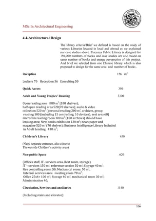 MSc In Architectural Engineering
___________________________________________________________________________

4.4-Architectural Design
                              The library criteria/Brief we defined is based on the study of
                              various Libraries located in local and abroad as we explained
                              our case studies above. Piacenza Public Library is designed for
                              350,000 numbers of books and case studies are also based on
                              same number of books and energy perspective of this project.
                              And brief we selected from one Chinese library which is also
                              proposed to design for the same area and number of books .

Reception                                                                 156 m2

Lockers 70 Reception 36 Consulting 50

Quick Access                                                               350

Adult and Young Peoples’ Reading                                          3300

Open reading area 880 m2 (180 shelves);
half open reading area 520(70 shelves); audio & video
collection 520 m2 (personal reading 200 m2, archives, group
 reading 100 (including 15 controlling, 10 devices); rest area 60)
microfilm reading room 300 m2 (100 archives) should have
lending area; New books exhibition 130 m2; news paper and
magazine 520 m2 (70 shelves); Business Intelligence Library Included
 in Adult Lending 430 m2;

Children’s Library                                                          450

(Need separate entrance, also close to
The outside Children‘s activity area)

Non-public Space                                                            620

(Offices staff, IT- services area, Rest room, storage)
IT – services 150 m2; reference section 50 m2; Storage 40 m2;
Fire controlling room 50; Mechanical room: 50 m2;
 Internal services area: meeting room 70 m2;
 Office 25x4= 100 m2; Storage 40 m2; mechanical room 30 m2;
Administration 40;

Circulation, Services and ancillaries                                     1140

(Including stairs and elevator)

___________________________________________________________________________
                                                                        106
 