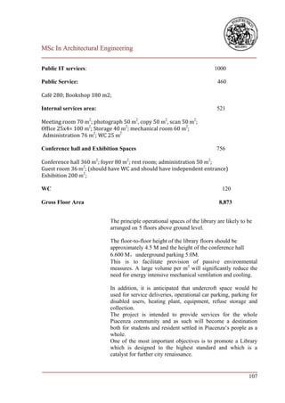 MSc In Architectural Engineering
___________________________________________________________________________

Public IT services:                                                      1000

Public Service:                                                           460

Café 280; Bookshop 180 m2;

Internal services area:                                                   521

Meeting room 70 m2; photograph 50 m2, copy 50 m2, scan 50 m2;
Office 25x4= 100 m2; Storage 40 m2; mechanical room 60 m2;
Administration 76 m2; WC 25 m2

Conference hall and Exhibition Spaces                                     756

Conference hall 360 m2; foyer 80 m2; rest room; administration 50 m2;
Guest room 36 m2; (should have WC and should have independent entrance)
Exhibition 200 m2;

WC                                                                          120

Gross Floor Area                                                           8,873


                          The principle operational spaces of the library are likely to be
                          arranged on 5 floors above ground level.

                          The floor-to-floor height of the library floors should be
                          approximately 4.5 M and the height of the conference hall
                          6.600 M，underground parking 5.0M.
                          This is to facilitate provision of passive environmental
                          measures. A large volume per m2 will significantly reduce the
                          need for energy intensive mechanical ventilation and cooling.

                          In addition, it is anticipated that undercroft space would be
                          used for service deliveries, operational car parking, parking for
                          disabled users, heating plant, equipment, refuse storage and
                          collection.
                          The project is intended to provide services for the whole
                          Piacenza community and as such will become a destination
                          both for students and resident settled in Piacenza‘s people as a
                          whole.
                          One of the most important objectives is to promote a Library
                          which is designed to the highest standard and which is a
                          catalyst for further city renaissance.

___________________________________________________________________________
                                                                        107
 