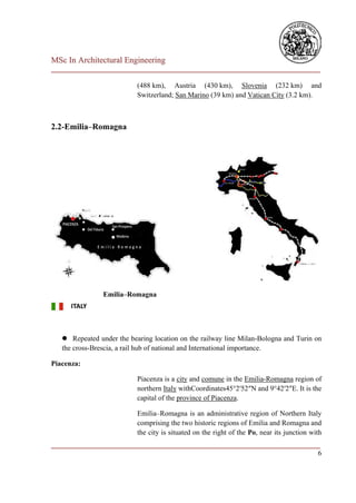 MSc In Architectural Engineering
___________________________________________________________________________

                           (488 km), Austria (430 km), Slovenia (232 km) and
                           Switzerland; San Marino (39 km) and Vatican City (3.2 km).



2.2-Emilia–Romagna




                Emilia–Romagna




    Repeated under the bearing location on the railway line Milan-Bologna and Turin on
   the cross-Brescia, a rail hub of national and International importance.

Piacenza:

                           Piacenza is a city and comune in the Emilia-Romagna region of
                           northern Italy withCoordinates45°2′52″N and 9°42′2″E. It is the
                           capital of the province of Piacenza.

                           Emilia–Romagna is an administrative region of Northern Italy
                           comprising the two historic regions of Emilia and Romagna and
                           the city is situated on the right of the Po, near its junction with
___________________________________________________________________________
                                                                          6
 