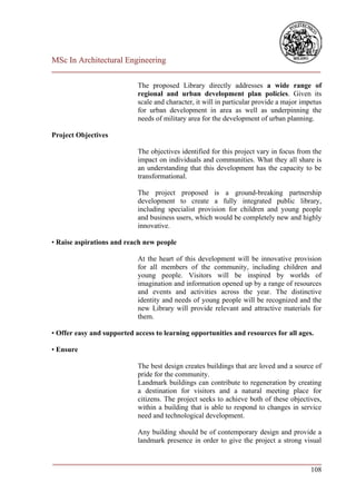 MSc In Architectural Engineering
___________________________________________________________________________

                            The proposed Library directly addresses a wide range of
                            regional and urban development plan policies. Given its
                            scale and character, it will in particular provide a major impetus
                            for urban development in area as well as underpinning the
                            needs of military area for the development of urban planning.

Project Objectives

                            The objectives identified for this project vary in focus from the
                            impact on individuals and communities. What they all share is
                            an understanding that this development has the capacity to be
                            transformational.

                            The project proposed is a ground-breaking partnership
                            development to create a fully integrated public library,
                            including specialist provision for children and young people
                            and business users, which would be completely new and highly
                            innovative.

• Raise aspirations and reach new people

                            At the heart of this development will be innovative provision
                            for all members of the community, including children and
                            young people. Visitors will be inspired by worlds of
                            imagination and information opened up by a range of resources
                            and events and activities across the year. The distinctive
                            identity and needs of young people will be recognized and the
                            new Library will provide relevant and attractive materials for
                            them.

• Offer easy and supported access to learning opportunities and resources for all ages.

• Ensure

                            The best design creates buildings that are loved and a source of
                            pride for the community.
                            Landmark buildings can contribute to regeneration by creating
                            a destination for visitors and a natural meeting place for
                            citizens. The project seeks to achieve both of these objectives,
                            within a building that is able to respond to changes in service
                            need and technological development.

                            Any building should be of contemporary design and provide a
                            landmark presence in order to give the project a strong visual

___________________________________________________________________________
                                                                        108
 