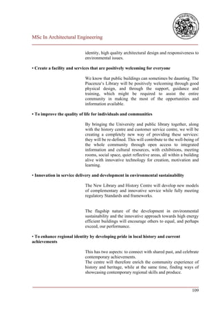 MSc In Architectural Engineering
___________________________________________________________________________

                            identity, high quality architectural design and responsiveness to
                            environmental issues.

• Create a facility and services that are positively welcoming for everyone

                            We know that public buildings can sometimes be daunting. The
                            Piacenza‘s Library will be positively welcoming through good
                            physical design, and through the support, guidance and
                            training, which might be required to assist the entire
                            community in making the most of the opportunities and
                            information available.

• To improve the quality of life for individuals and communities

                            By bringing the University and public library together, along
                            with the history centre and customer service centre, we will be
                            creating a completely new way of providing these services:
                            they will be re-defined. This will contribute to the well-being of
                            the whole community through open access to integrated
                            information and cultural resources, with exhibitions, meeting
                            rooms, social space, quiet reflective areas, all within a building
                            alive with innovative technology for creation, motivation and
                            learning.

• Innovation in service delivery and development in environmental sustainability

                            The New Library and History Centre will develop new models
                            of complementary and innovative service while fully meeting
                            regulatory Standards and frameworks.


                            The flagship nature of the development in environmental
                            sustainability and the innovative approach towards high energy
                            efficient buildings will encourage others to equal, and perhaps
                            exceed, our performance.

• To enhance regional identity by developing pride in local history and current
achievements

                            This has two aspects: to connect with shared past, and celebrate
                            contemporary achievements.
                            The centre will therefore enrich the community experience of
                            history and heritage, while at the same time, finding ways of
                            showcasing contemporary regional skills and produce.

___________________________________________________________________________
                                                                        109
 