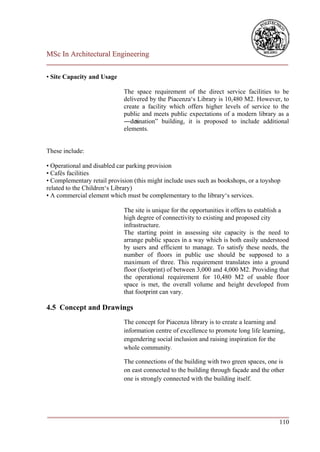 MSc In Architectural Engineering
___________________________________________________________________________

• Site Capacity and Usage

                             The space requirement of the direct service facilities to be
                             delivered by the Piacenza‘s Library is 10,480 M2. However, to
                             create a facility which offers higher levels of service to the
                             public and meets public expectations of a modern library as a
                             ―des tination‖ building, it is proposed to include additional
                             elements.


These include:

• Operational and disabled car parking provision
• Cafés facilities
• Complementary retail provision (this might include uses such as bookshops, or a toyshop
related to the Children‘s Library)
• A commercial element which must be complementary to the library‘s services.

                             The site is unique for the opportunities it offers to establish a
                             high degree of connectivity to existing and proposed city
                             infrastructure.
                             The starting point in assessing site capacity is the need to
                             arrange public spaces in a way which is both easily understood
                             by users and efficient to manage. To satisfy these needs, the
                             number of floors in public use should be supposed to a
                             maximum of three. This requirement translates into a ground
                             floor (footprint) of between 3,000 and 4,000 M2. Providing that
                             the operational requirement for 10,480 M2 of usable floor
                             space is met, the overall volume and height developed from
                             that footprint can vary.

4.5 Concept and Drawings
                             The concept for Piacenza library is to create a learning and
                             information centre of excellence to promote long life learning,
                             engendering social inclusion and raising inspiration for the
                             whole community.

                             The connections of the building with two green spaces, one is
                             on east connected to the building through façade and the other
                             one is strongly connected with the building itself.




___________________________________________________________________________
                                                                        110
 