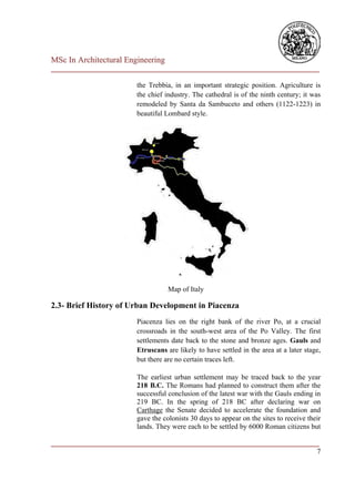 MSc In Architectural Engineering
___________________________________________________________________________

                        the Trebbia, in an important strategic position. Agriculture is
                        the chief industry. The cathedral is of the ninth century; it was
                        remodeled by Santa da Sambuceto and others (1122-1223) in
                        beautiful Lombard style.




                                   Map of Italy

2.3- Brief History of Urban Development in Piacenza
                        Piacenza lies on the right bank of the river Po, at a crucial
                        crossroads in the south-west area of the Po Valley. The first
                        settlements date back to the stone and bronze ages. Gauls and
                        Etruscans are likely to have settled in the area at a later stage,
                        but there are no certain traces left.

                        The earliest urban settlement may be traced back to the year
                        218 B.C. The Romans had planned to construct them after the
                        successful conclusion of the latest war with the Gauls ending in
                        219 BC. In the spring of 218 BC after declaring war on
                        Carthage the Senate decided to accelerate the foundation and
                        gave the colonists 30 days to appear on the sites to receive their
                        lands. They were each to be settled by 6000 Roman citizens but

___________________________________________________________________________
                                                                          7
 
