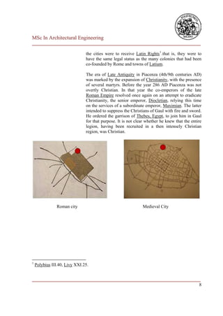 MSc In Architectural Engineering
___________________________________________________________________________

                               the cities were to receive Latin Rights 1 .that is, they were to
                               have the same legal status as the many colonies that had been
                               co-founded by Rome and towns of Latium.

                               The era of Late Antiquity in Piacenza (4th/9th centuries AD)
                               was marked by the expansion of Christianity, with the presence
                               of several martyrs. Before the year 286 AD Piacenza was not
                               overtly Christian. In that year the co-emperors of the late
                               Roman Empire resolved once again on an attempt to eradicate
                               Christianity, the senior emperor, Diocletian, relying this time
                               on the services of a subordinate emperor, Maximian. The latter
                               intended to suppress the Christians of Gaul with fire and sword.
                               He ordered the garrison of Thebes, Egypt, to join him in Gaul
                               for that purpose. It is not clear whether he knew that the entire
                               legion, having been recruited in a then intensely Christian
                               region, was Christian.




               Roman city                                     Medieval City




1
    Polybius III.40, Livy XXI.25.


___________________________________________________________________________
                                                                          8
 