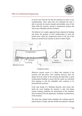 MSc In Architectural Engineering
___________________________________________________________________________

                        It can be seen from the list that the materials are more or less
                        complementary. Thus, when they are combined, the steel is
                        able to provide the tensile strength and probably some of the
                        shear while the concrete, strong in compression, protects the
                        steel to give durability and fire resistance.

                        The behavior of a simply supported beam subjected to bending
                        and shows the position of steel reinforcement to resist the
                        tensile force, while the compression forces in the top of the
                        beam are carried by the concrete as shown in below figure.




                                Composite action

                        Wherever tension occurs it is likely that cracking of the
                        concrete will take place. This cracking, however, does not
                        detract from the safety of the structure provided there is good
                        reinforcement bonding to ensure that the cracks are restrained
                        from opening so that the embedded steel continues to be
                        protected from corrosion.

                        Limit state design of a Building Structure must ensure that
                        under the worst loadings the structure is safe, and during
                        normal working conditions the deformation of the members
                        does not detract from the appearance, durability or performance
                        of the structure.

                        The limit state method which multiplies the working loads by
                        partial factors of safety and also divides the material‘s ultimate

___________________________________________________________________________
                                                                        134
 