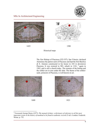 MSc In Architectural Engineering
___________________________________________________________________________




                  1435                                                     1500

                                          Historical maps



                                The first Bishop of Piacenza (322-357), San Vittorio, declared
                                Antoninus the patron saint of Piacenza and had the first Basilica
                                di S. Antonio constructed in his honor in 324 in downtown
                                Piacenza. It was restored in 903, rebuilt in 1101, 2 again in
                                1562, and is still a church today. The remains of the bishop and
                                the soldier are in urns under the altar. The theme of the soldier-
                                saint, protector of Piacenza, is well-known in art.




                         1600                                             1821




2
 Townsend, George Henry (1877). The manual of dates: a dictionary of reference to all the most
important events in the history of mankind to be found in authentic records (5 ed.). London: Frederick
Warne. p. 752
___________________________________________________________________________
                                                                          9
 