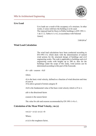 MSc In Architectural Engineering
___________________________________________________________________________

Live Load
                            Live loads are a result of the occupancy of a structure. In other
                            words, it varies with how the building is to be used.
                            The imposed load for floors in Public buildings is [EN 1991-1-
                            1 §6.3.1.2, Tables 6.1 e 6.2, in accordance with National
                            Annex]

                                                                                 3.00 kN/m2

Wind Load Calculation


                            The wind load calculations have been conducted according to
                            EN-1991-1-4, which deals with the determination of natural
                            wind actions for the structural design of buildings and civil
                            engineering works. The code is applicable to buildings and civil
                            engineering works with heights up to 200 m, thus for the
                            buildings under the scope of this study, wind actions can be
                            determined according to this part of the Eurocode.

            vb = cdir ⋅ cseason ⋅ vb,0

            where;

            vb is the basic wind velocity, defined as a function of wind direction and time
            of year at
            10 m above ground of terrain category II

            vb,0 is the fundamental value of the basic wind velocity which is 25 m /s

            cdir is the directional factor

            cseason is the season factor

            The value for cdir and cseason recommended by EN 1991-1-4 is 1.

Calculation of the Mean Wind Velocity, vm (z)

            vm (z) = cr (z) ⋅co (z) ⋅vb

            Where;

            cr (z) is the roughness factor,

___________________________________________________________________________
                                                                        137
 