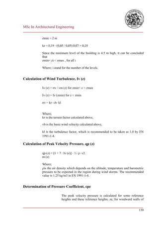 MSc In Architectural Engineering
___________________________________________________________________________

            zmin = 2 m

            kr = 0,19 ⋅ (0,05 / 0,05) 0,07 = 0,19

            Since the minimum level of the building is 4.5 m high, it can be concluded
            that
            zmin< zi < zmax , for all i

            Where; i stand for the number of the levels.


Calculation of Wind Turbulence, Iv (z)

            Iv (z) = σv / vm (z) for zmin< z < zmax

            Iv (z) = Iv (zmin) for z < zmin

            σv = kr⋅ vb⋅ kl


            Where;
            kr is the terrain factor calculated above,

            vb is the basic wind velocity calculated above,

            kl is the turbulence factor, which is recommended to be taken as 1,0 by EN
            1991-1-4.

Calculation of Peak Velocity Pressure, qp (z)

            qp (z) = [1 + 7 ⋅ Iv (z)] ⋅ ½ ⋅⋅ v2
            m (z)

            Where;
            is the air density which depends on the altitude, temperature and barometric
            pressure to be expected in the region during wind storms. The recommended
            value is 1.25 kg/m3 in EN 1991-1-4.


Determination of Pressure Coefficient, cpe

                              The peak velocity pressure is calculated for some reference
                              heights and these reference heights, ze, for windward walls of

___________________________________________________________________________
                                                                        139
 