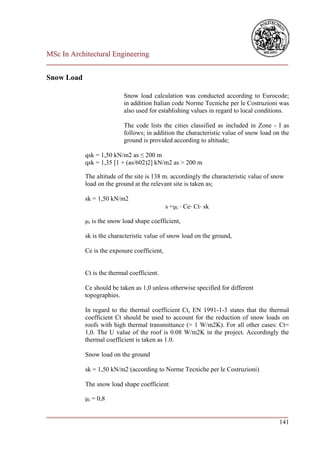 MSc In Architectural Engineering
___________________________________________________________________________

Snow Load

                           Snow load calculation was conducted according to Eurocode;
                           in addition Italian code Norme Tecniche per le Costruzioni was
                           also used for establishing values in regard to local conditions.

                           The code lists the cities classified as included in Zone - I as
                           follows; in addition the characteristic value of snow load on the
                           ground is provided according to altitude;

            qsk = 1,50 kN/m2 as ≤ 200 m
            qsk = 1,35 [1 + (as/602)2] kN/m2 as > 200 m

            The altitude of the site is 138 m. accordingly the characteristic value of snow
            load on the ground at the relevant site is taken as;

            sk = 1,50 kN/m2
                                              s =i ⋅ Ce⋅ Ct⋅ sk

            i is the snow load shape coefficient,

            sk is the characteristic value of snow load on the ground,

            Ce is the exposure coefficient,


            Ct is the thermal coefficient.

            Ce should be taken as 1,0 unless otherwise specified for different
            topographies.

            In regard to the thermal coefficient Ct, EN 1991-1-3 states that the thermal
            coefficient Ct should be used to account for the reduction of snow loads on
            roofs with high thermal transmittance (> 1 W/m2K). For all other cases: Ct=
            1,0. The U value of the roof is 0.08 W/m2K in the project. Accordingly the
            thermal coefficient is taken as 1.0.

            Snow load on the ground

            sk = 1,50 kN/m2 (according to Norme Tecniche per le Costruzioni)

            The snow load shape coefficient

            i = 0,8

___________________________________________________________________________
                                                                        141
 