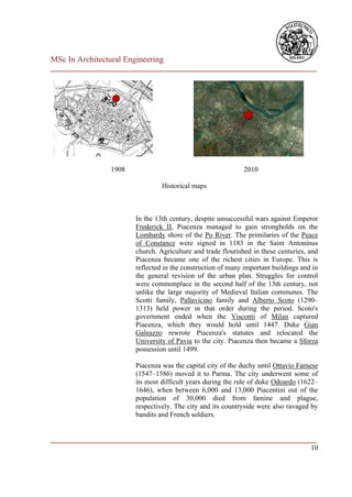 MSc In Architectural Engineering
___________________________________________________________________________




                 1908                                        2010

                                 Historical maps



                        In the 13th century, despite unsuccessful wars against Emperor
                        Frederick II, Piacenza managed to gain strongholds on the
                        Lombardy shore of the Po River. The primilaries of the Peace
                        of Constance were signed in 1183 in the Saint Antoninus
                        church. Agriculture and trade flourished in these centuries, and
                        Piacenza became one of the richest cities in Europe. This is
                        reflected in the construction of many important buildings and in
                        the general revision of the urban plan. Struggles for control
                        were commonplace in the second half of the 13th century, not
                        unlike the large majority of Medieval Italian communes. The
                        Scotti family, Pallavicino family and Alberto Scoto (1290–
                        1313) held power in that order during the period. Scoto's
                        government ended when the Visconti of Milan captured
                        Piacenza, which they would hold until 1447. Duke Gian
                        Galeazzo rewrote Piacenza's statutes and relocated the
                        University of Pavia to the city. Piacenza then became a Sforza
                        possession until 1499.

                        Piacenza was the capital city of the duchy until Ottavio Farnese
                        (1547–1586) moved it to Parma. The city underwent some of
                        its most difficult years during the rule of duke Odoardo (1622–
                        1646), when between 6,000 and 13,000 Piacentini out of the
                        population of 30,000 died from famine and plague,
                        respectively. The city and its countryside were also ravaged by
                        bandits and French soldiers.


___________________________________________________________________________
                                                                         10
 