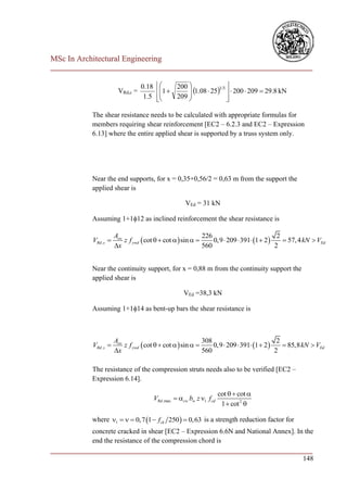 MSc In Architectural Engineering
___________________________________________________________________________

                                    0.18        200                 
                          VRd,c =           1       1.08  251/3   200  209  29.8 kN
                                     1.5         209 
                                            
                                                                     
                                                                       

              The shear resistance needs to be calculated with appropriate formulas for
              members requiring shear reinforcement [EC2 – 6.2.3 and EC2 – Expression
              6.13] where the entire applied shear is supported by a truss system only.




              Near the end supports, for x = 0,35+0,56/2 = 0,63 m from the support the
              applied shear is

                                                        VEd = 31 kN

              Assuming 1+112 as inclined reinforcement the shear resistance is

                         Asw                                   226                            2
              VRd ,s        z f ywd  cot   cot   sin       0,9  209  391 1  2      57, 4 kN  VEd
                         x                                    560                           2


              Near the continuity support, for x = 0,88 m from the continuity support the
              applied shear is

                                                        VEd =38,3 kN

              Assuming 1+114 as bent-up bars the shear resistance is



                         Asw                                   308                            2
              VRd ,s        z f ywd  cot   cot   sin       0,9  209  391 1  2      85,8 kN  VEd
                         x                                    560                           2

              The resistance of the compression struts needs also to be verified [EC2 –
              Expression 6.14].

                                                                         cot   cot 
                                           VRd ,max  cw bw z 1 f cd
                                                                          1  cot 2 

              where 1    0, 7 1  fck 250   0, 63 is a strength reduction factor for
            concrete cracked in shear [EC2 – Expression 6.6N and National Annex]. In the
            end the resistance of the compression chord is
___________________________________________________________________________
                                                                                    148
 