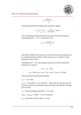 MSc In Architectural Engineering
___________________________________________________________________________

                                                     0,8 b x f cd
                                              As 
                                                         f yd

            The following limit for the depth of the neutral axis applies.

                                       x    cu        3,5
                                                            0, 641
                                       d cu   yd 3,5  1,96

            The so determined reinforcement needs to be not less than the minimum
            recommended [EC2 – 9.2.1.1, Expression 9.1N]

                                                             f ctm
                                           As ,min  0, 26         bt d
                                                             f yk




            The effective depth of the section, d, to be used in the previous formulas can
            be calculated after the evaluation of the concrete cover, similarly to what
            previously done for slabs.

            According to EC2 – 4.4.1 the nominal concrete cover follows from [EC2 –
            Expression 4.1 and 4.2]

                                            cnom = cmin + cdev

                       cmin = max (cmin,b; cmin,dur +c - cdur,st - cdur,add; 10 mm)

            Transversal shear reinforcement (stirrups):

            cmin,b =  = 8 mm

            cmin,dur = 10 mm [EC2 – 4.4.1.2(5) EC2 – Table 4.4N for exposure class X0
            (no risk of corrosion) and structural class S4, being used concrete of strength
            class C25/30]

            c, = 0 (recommended value) [EC2 – 4.4.1.2(6)]

            cdur,st = cdur,add = 0 [EC2 – 4.4.1.2(7) and (8)]

            cmin = max (8mm, 10mm, 10mm) = 10 mm



___________________________________________________________________________
                                                                        152
 