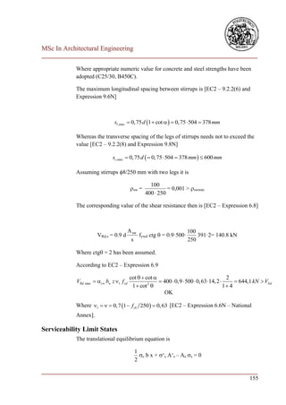 MSc In Architectural Engineering
___________________________________________________________________________

            Where appropriate numeric value for concrete and steel strengths have been
            adopted (C25/30, B450C).

            The maximum longitudinal spacing between stirrups is [EC2 – 9.2.2(6) and
            Expression 9.6N]



                                sl ,max  0, 75 d 1  cot    0, 75  504  378 mm

            Whereas the transverse spacing of the legs of stirrups needs not to exceed the
            value [EC2 – 9.2.2(8) and Expression 9.8N]

                               st ,max  0, 75 d   0, 75  504  378 mm   600 mm

            Assuming stirrups 8/250 mm with two legs it is

                                                     100
                                           sw =             = 0,001 > swmin
                                                   400  250

            The corresponding value of the shear resistance then is [EC2 – Expression 6.8]



                                          A sw                       100
                       VRd,s = 0.9 d           fywd ctg  = 0.9·500·     391·2= 140.8 kN
                                           s                         250

            Where ctg = 2 has been assumed.

            According to EC2 – Expression 6.9

                                          cot   cot                                     2
            VRd ,max  cw bw z 1 f cd            2
                                                         400  0,9  500  0,63 14, 2        644,1 kN  VEd
                                           1  cot                                       1 4
                                                          OK

            Where 1    0, 7 1  fck 250   0, 63 [EC2 – Expression 6.6N – National
            Annex].

Serviceability Limit States
            The translational equilibrium equation is

                                            1
                                              c b x + ‘s A‘s – As s = 0
                                            2

___________________________________________________________________________
                                                                        155
 