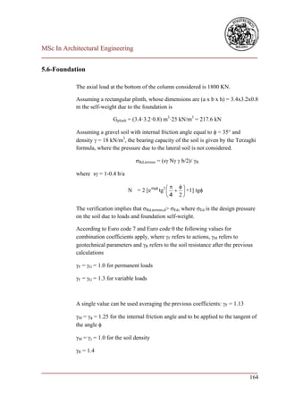 MSc In Architectural Engineering
___________________________________________________________________________

5.6-Foundation

            The axial load at the bottom of the column considered is 1800 KN.

            Assuming a rectangular plinth, whose dimensions are (a x b x h) = 3.4x3.2x0.8
            m the self-weight due to the foundation is

                             Gplinth = (3.4·3.2·0.8) m3·25 kN/m3 = 217.6 kN

            Assuming a gravel soil with internal friction angle equal to  = 35° and
            density  = 18 kN/m3, the bearing capacity of the soil is given by the Terzaghi
            formula, where the pressure due to the lateral soil is not considered.

                                       Rd,terreno = (s N  b/2)/ R

            where s = 1-0.4 b/a

                                                      
                                   N = 2 [etg tg2    +1] tg
                                                    4 2

            The verification implies that Rd,terreno,d> Ed, where Ed is the design pressure
            on the soil due to loads and foundation self-weight.

            According to Euro code 7 and Euro code 0 the following values for
            combination coefficients apply, where F refers to actions, M refers to
            geotechnical parameters and R refers to the soil resistance after the previous
            calculations

            F = G = 1.0 for permanent loads

            F = G = 1.3 for variable loads



            A single value can be used averaging the previous coefficients: F = 1.13

            M =  = 1.25 for the internal friction angle and to be applied to the tangent of
            the angle 

            M =  = 1.0 for the soil density

            R = 1.4


___________________________________________________________________________
                                                                        164
 