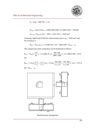 MSc In Architectural Engineering
___________________________________________________________________________

                    b = lb/db = 800/730 = 1.10



                    PEd,sb = (b-b‘)/b NEd = (3200-500)/3200·1.4·1800.19 kN = 2447kN

                    Asb,min = PEd,b b/2fyd = 2447·1.10/(2·391) = 3442 mm2

            Assuming 1420 (14/250) the reinforcement area is Asb = 4396 mm2 and
            the resistance is

                    PRd,s = 2Asb fyd a = 2·4396·391·1.10 = 3884.6 kN > PEd,sb         OK


            The compression struts verification can be performed as follows.

                              a ' b'                       400  500
            PEd,c = NEd(1-           ) = 1.4·2088.19· [1-             ] = 1.4·1800·0.982 = 2475
                               ab                         3400  3200
            kN

                              d a b ' db a '                 750  500 730  400
            PRd,c = 2·0.4 [          +       ] fcd = 2·0.4·[           +           ] ·14.2 = 3371.9
                              1  a 1  b                  1  1.13 2 1  1.10 2
                                   2      2




            kN > PEd,c    OK




                                 Reinforcement Arrangement
___________________________________________________________________________
                                                                        166
 