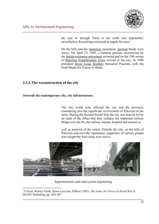 MSc In Architectural Engineering
___________________________________________________________________________

                              the east or through Turin to the north was impossible;
                              nevertheless, Kesselring continued to supply his men.3

                              On the hills and the Apennine mountains, partisan bands were
                              active. On April 25, 1945, a General partisan insurrection by
                              the Italian resistance movement occurred and on the 29th troops
                              of Brazilian Expeditionary Force arrived at the city. In 1996
                              president Oscar Luigi Scalfaro honoured Piacenza with the
                              Gold Medal for Valour in Battle.



2.3.1-The reconstruction of the city


Towards the contemporary city, city infrastructure.


                              The two world wars affected the city and the province,
                              considering also the significant involvement of Piacenza in the
                              army. During the Second World War the city was heavily hit by
                              air raids of the Allies that they collapse the important railway
                              bridge over the Po, the railway station, hospital and arsenal as

                              well as portions of the center. Outside the city, on the hills of
                              Piacenza and over the Apennines, supporters of various groups
                              who fought the Nazi army were active.




                         Superstructures and road system engineering

3
 Craven, Wesley Frank; James Lea Cate, Editors (1983). The Army Air Forces in World War II.
DIANE Publishing. pp. 404–407
___________________________________________________________________________
                                                                         12
 