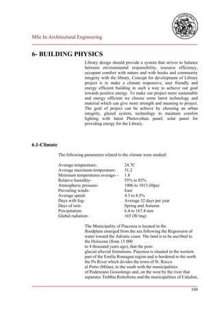 MSc In Architectural Engineering
___________________________________________________________________________

6- BUILDING PHYSICS
                            Library design should provide a system that strives to balance
                            between environmental responsibility, resource efficiency,
                            occupant comfort with nature and with books and community
                            integrity with the library. Concept for development of Library
                            project is to make a climate responsive, user friendly and
                            energy efficient building in such a way to achieve our goal
                            towards positive energy. To make our project more sustainable
                            and energy efficient we choose some latest technology and
                            material which can give more strength and meaning to project.
                            The goal of project can be achieve by choosing an urban
                            integrity, glazed system, technology to maintain comfort
                            lighting with latest Photovoltaic panel, solar panel for
                            providing energy for the Library.



6.1-Climate
              The following parameters related to the climate were studied:

              Average temperature-                 24.7C
              Average maximum temperature-         31.2
              Minimum temperatures average- -      1.8
              Relative humidity-                   55% to 82%
              Atmospheric pressure-                1006 to 1013 (Hpa)
              Prevailing winds-                    East
              Average speed-                       4.3 to 8.5%
              Days with fog-                       Average 32 days per year
              Days of rain-                        Spring and Autumn
              Precipitation-                       6.4 to 167.4 mm
              Global radiation-                    165 (W/mq)

                            The Municipality of Piacenza is located in the
                            floodplain emerged from the sea following the Regression of
                            water toward the Adriatic coast. The land is to be ascribed to
                            the Holocene (from 15 000
                            to 4 thousand years ago), that the post-
                            glacial alluvial formations. Piacenza is situated in the western
                            part of the Emilia Romagna region and is bordered to the north
                            the Po River which divides the town of St. Rocco
                            al Porto (Milan), to the south with the municipalities
                            of Podenzano Gossolengo and, on the west by the river that
                            separates Trebbia Rottofreno and the municipalities of Caledon,
___________________________________________________________________________
                                                                        168
 