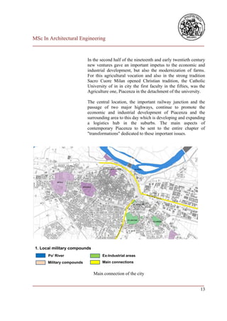MSc In Architectural Engineering
___________________________________________________________________________


                        In the second half of the nineteenth and early twentieth century
                        new ventures gave an important impetus to the economic and
                        industrial development, but also the modernization of farms.
                        For this agricultural vocation and also in the strong tradition
                        Sacro Cuore Milan opened Christian tradition, the Catholic
                        University of in in city the first faculty in the fifties, was the
                        Agriculture one, Piacenza in the detachment of the university.

                        The central location, the important railway junction and the
                        passage of two major highways, continue to promote the
                        economic and industrial development of Piacenza and the
                        surrounding area to this day which is developing and expanding
                        a logistics hub in the suburbs. The main aspects of
                        contemporary Piacenza to be sent to the entire chapter of
                        "transformations" dedicated to these important issues.




                           Main connection of the city

___________________________________________________________________________
                                                                         13
 