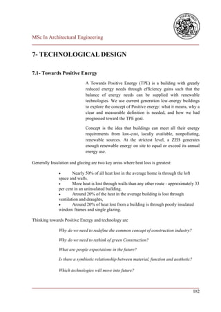 MSc In Architectural Engineering
___________________________________________________________________________

7- TECHNOLOGICAL DESIGN

7.1- Towards Positive Energy
                              A Towards Positive Energy (TPE) is a building with greatly
                              reduced energy needs through efficiency gains such that the
                              balance of energy needs can be supplied with renewable
                              technologies. We use current generation low-energy buildings
                              to explore the concept of Positive energy: what it means, why a
                              clear and measurable definition is needed, and how we had
                              progressed toward the TPE goal.

                              Concept is the idea that buildings can meet all their energy
                              requirements from low-cost, locally available, nonpolluting,
                              renewable sources. At the strictest level, a ZEB generates
                              enough renewable energy on site to equal or exceed its annual
                              energy use.

Generally Insulation and glazing are two key areas where heat loss is greatest:

                      Nearly 50% of all heat lost in the average home is through the loft
               space and walls.
                      More heat is lost through walls than any other route - approximately 33
               per cent in an uninsulated building.
                      Around 20% of the heat in the average building is lost through
               ventilation and draughts,
                      Around 20% of heat lost from a building is through poorly insulated
               window frames and single glazing.

Thinking towards Positive Energy and technology are

               Why do we need to redefine the common concept of construction industry?

               Why do we need to rethink of green Construction?

               What are people expectations in the future?

               Is there a symbiotic relationship between material, function and aesthetic?

               Which technologies will move into future?


___________________________________________________________________________
                                                                        182
 
