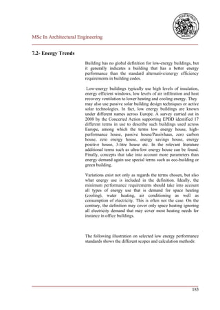 MSc In Architectural Engineering
___________________________________________________________________________

7.2- Energy Trends
                        Building has no global definition for low-energy buildings, but
                        it generally indicates a building that has a better energy
                        performance than the standard alternative/energy efficiency
                        requirements in building codes.

                         Low-energy buildings typically use high levels of insulation,
                        energy efficient windows, low levels of air infiltration and heat
                        recovery ventilation to lower heating and cooling energy. They
                        may also use passive solar building design techniques or active
                        solar technologies. In fact, low energy buildings are known
                        under different names across Europe. A survey carried out in
                        2008 by the Concerted Action supporting EPBD identified 17
                        different terms in use to describe such buildings used across
                        Europe, among which the terms low energy house, high-
                        performance house, passive house/Passivhaus, zero carbon
                        house, zero energy house, energy savings house, energy
                        positive house, 3-litre house etc. In the relevant literature
                        additional terms such as ultra-low energy house can be found.
                        Finally, concepts that take into account more parameters than
                        energy demand again use special terms such as eco-building or
                        green building.

                        Variations exist not only as regards the terms chosen, but also
                        what energy use is included in the definition. Ideally, the
                        minimum performance requirements should take into account
                        all types of energy use that is demand for space heating
                        (cooling), water heating, air conditioning as well as
                        consumption of electricity. This is often not the case. On the
                        contrary, the definition may cover only space heating ignoring
                        all electricity demand that may cover most heating needs for
                        instance in office buildings.



                        The following illustration on selected low energy performance
                        standards shows the different scopes and calculation methods:




___________________________________________________________________________
                                                                        183
 