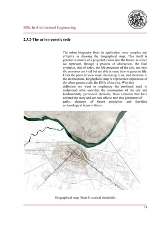 MSc In Architectural Engineering
___________________________________________________________________________

2.3.2-The urban genetic code


                        The urban biography finds its application more complex and
                        effective in drawing the biographical map. This itself is
                        generative matrix of a projected vision into the future, in which
                        we represent, through a process of abstraction, the final
                        synthesis, that of today, the life processes of the city, not only
                        the processes are vital but are able at same time to generate life.
                        From the point of view more interesting to us, and therefore to
                        the architectural, biographical map is represented expression of
                        the urban genetic code, the DNA of the city. With this
                        definition we want to emphasize the profound need to
                        understand what underlies the construction of the city and
                        fundamentally permanent elements, those elements that have
                        covered the story and are now able to turn into generators of
                        paths, elements of future projection and therefore
                        archaeological items in future.




                   Biographical map: Main Historical thresholds
___________________________________________________________________________
                                                                         14
 