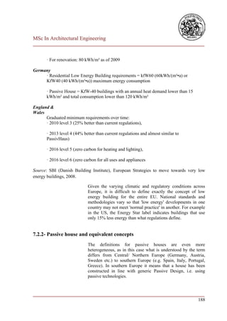 MSc In Architectural Engineering
___________________________________________________________________________


       · For renovation: 80 kWh/m² as of 2009

Germany
     · Residential Low Energy Building requirements = kfW60 (60kWh/(m²•a) or
     KfW40 (40 kWh/(m²•a)) maximum energy consumption

       · Passive House = KfW-40 buildings with an annual heat demand lower than 15
       kWh/m² and total consumption lower than 120 kWh/m²

England &
Wales
      Graduated minimum requirements over time:
      · 2010 level 3 (25% better than current regulations),

       · 2013 level 4 (44% better than current regulations and almost similar to
       PassivHaus)

       · 2016 level 5 (zero carbon for heating and lighting),

       · 2016 level 6 (zero carbon for all uses and appliances

Source: SBI (Danish Building Institute), European Strategies to move towards very low
energy buildings, 2008.

                              Given the varying climatic and regulatory conditions across
                              Europe, it is difficult to define exactly the concept of low
                              energy building for the entire EU. National standards and
                              methodologies vary so that 'low energy' developments in one
                              country may not meet 'normal practice' in another. For example
                              in the US, the Energy Star label indicates buildings that use
                              only 15% less energy than what regulations define.


7.2.2- Passive house and equivalent concepts
                              The definitions for passive houses are even more
                              heterogeneous, as in this case what is understood by the term
                              differs from Central/ Northern Europe (Germany, Austria,
                              Sweden etc.) to southern Europe (e.g. Spain, Italy, Portugal,
                              Greece). In southern Europe it means that a house has been
                              constructed in line with generic Passive Design, i.e. using
                              passive technologies.


___________________________________________________________________________
                                                                        188
 