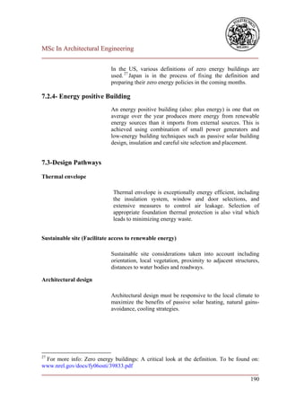 MSc In Architectural Engineering
___________________________________________________________________________

                            In the US, various definitions of zero energy buildings are
                            used. 27 Japan is in the process of fixing the definition and
                            preparing their zero energy policies in the coming months.

7.2.4- Energy positive Building
                            An energy positive building (also: plus energy) is one that on
                            average over the year produces more energy from renewable
                            energy sources than it imports from external sources. This is
                            achieved using combination of small power generators and
                            low-energy building techniques such as passive solar building
                            design, insulation and careful site selection and placement.


7.3-Design Pathways

Thermal envelope

                             Thermal envelope is exceptionally energy efficient, including
                             the insulation system, window and door selections, and
                             extensive measures to control air leakage. Selection of
                             appropriate foundation thermal protection is also vital which
                             leads to minimizing energy waste.


Sustainable site (Facilitate access to renewable energy)

                            Sustainable site considerations taken into account including
                            orientation, local vegetation, proximity to adjacent structures,
                            distances to water bodies and roadways.

Architectural design

                            Architectural design must be responsive to the local climate to
                            maximize the benefits of passive solar heating, natural gains-
                            avoidance, cooling strategies.




27
  For more info: Zero energy buildings: A critical look at the definition. To be found on:
www.nrel.gov/docs/fy06osti/39833.pdf
___________________________________________________________________________
                                                                                      190
 