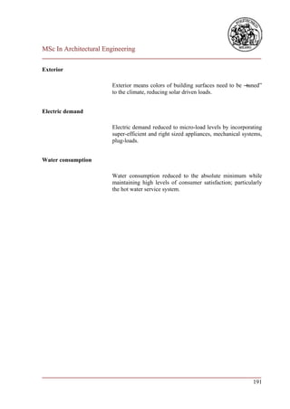 MSc In Architectural Engineering
___________________________________________________________________________

Exterior

                        Exterior means colors of building surfaces need to be ―
                                                                              tuned‖
                        to the climate, reducing solar driven loads.


Electric demand

                        Electric demand reduced to micro-load levels by incorporating
                        super-efficient and right sized appliances, mechanical systems,
                        plug-loads.


Water consumption

                        Water consumption reduced to the absolute minimum while
                        maintaining high levels of consumer satisfaction; particularly
                        the hot water service system.




___________________________________________________________________________
                                                                        191
 