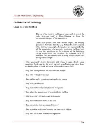 MSc In Architectural Engineering
___________________________________________________________________________

7.6-Materials and Technology

Green Roof and building


                           The use of the roofs of buildings as green roofs is one of the
                           main strategies used in bio-architecture to limit the
                           environmental impact of the construction.

                           Green roof gardens have very ancient origins, the hanging
                           gardens of Babylonia built by King Nabucodonosor being one
                           of the best known examples. In fact, they are recommended by
                           all the associations who promote sustainable building, both
                           because they contribute to the reduction of the building‘s
                           energy requirements and therefore the reduction of CO2
                           emissions, and because they lead to many other economic and
                           ecological advantages:

            • they temporarily absorb stormwater and release it again slowly hence
            preventing floods due to the sewer network overflowing and slow down
            overloading of the network when new urban settlements are built.

            • they filter urban pollution and reduce carbon dioxide

            • they filter polluted stormwater

            • they cool the air by evapotranspiration of water vapour

            • they reduce wind speed

            • they promote the settlement of animal ecosystems

            • they reduce the transmission of noise inside the building

            • they reduce the effects of ―ur heat islands‖
                                           ban

            • they increase the heat inertia of the roof

            • they increase the heat resistance of the roof

            • they protect the waterproof covering and increase its lifetime

            • they are a tool of new architectural expression


___________________________________________________________________________
                                                                        204
 