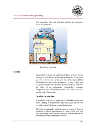 MSc In Architectural Engineering
___________________________________________________________________________

                        Roof can collect rain water and later using for the purpose of
                        toilets and green area.




                              Rain Water collection

Façade
                        Transparency became an architectural theme at many levels,
                        allowing an inviting and welcoming building that is accessible
                        and open to public view. At the same time it was important that
                        the building was not merely ‗transparent‘, or only expose what
                        is accommodated within, but that it represented and embodied
                        the values of the community. Accessibility, openness,
                        transparency and sustainability were key values as was a
                        general sense of aspiration.

                        Use of terracotta tiles:

                        A significant evolution of traditional brick cladding is the rain
                        screen cladding in terracotta tiles. These claddings are available
                        in a wide range of finishing, color and dimension.

                         The Earth produces clay and with a simple process of firing, it
                        is reduced to a hard, resistant material, with a grainy feel, plus
                        color and strength which have allowed a long established and
                        intense relationship between man and life
___________________________________________________________________________
                                                                        205
 