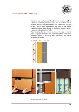 MSc In Architectural Engineering
___________________________________________________________________________


                        Terracotta tile has been developed from a material used for
                        horizontal floor tiling, to one that can also be used on vertical
                        surfaces. We have also added to the tiles a particular finishing
                        surface, which while maintaining the link to its natural
                        terracotta origins, also allows for different shaping, surface
                        treatments and variations of color.
                        Water entering the rain screen is drained at every horizontal
                        joint. Air quickly enters the rain screen through the vertical and
                        horizontal joints – providing full ventilation and instant
                        pressure equalization.




                        Assembly on sub structure

___________________________________________________________________________
                                                                        206
 