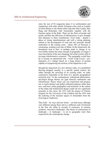 MSc In Architectural Engineering
___________________________________________________________________________

                        since the size of Po megacities place it in confrontation and
                        comparison with other similar European cities such as London
                        of Great Britain or the Dutch urban strip that links Leiden, Den
                        Haag and Rotterdam with Amsterdam, together with the
                        German region of the Ruhr. There are the flows of people and
                        goods, and thus the efficiency of infrastructure, to give strength
                        and substance to these conurbations. Even today - despite a
                        phase of strong transformations and with a strong planning
                        related to the development of road and rail networks should
                        materialize in the coming years - about 10% of Piacenza is
                        commuting, working every day in Milan. In this framework, the
                        boundaries tend to blur, or perhaps tends to change in an
                        irreversibly manner the same concept of geography, no longer a
                        mere description of the area changing, but urban science able to
                        envisage transformative scenarios. "The geography would thus
                        be to assume an operational role - writes Luigi Coccia - pre-
                        figuration of a change based on a large project of ground
                        capable of reorganizing the territory of the dispersion is not

                        through the imposition of a new abstract order, of a predefined
                        drawing dropped casually in a specific spatial context, but
                        rather through the unveiling of an existing order, an order
                        constructive detectable in the form of a specific geographical
                        territorial area." In the contemporary widespread urbanization,
                        privileged design themes are gaps between settlements and
                        infrastructure. Places where you can experiment and propose
                        not so much abstract and global settlement patterns rather than
                        new, and local, urban geographies and territorial. In the culture
                        of the urban and architectural design could cite two significant
                        moments in this sense: the 1973 with the project of Vittorio
                        Gregotti for the University of the Calabria and the 1993 with
                        the realizing of the museum square of Amsterdam from the
                        Sven-Ingvar Anderrson.

                        They both – by ways and new forms – un built areas, although
                        very different among them and in a different scale (Territorial
                        in the first, the urban in second). It constructs, in extreme
                        synthesis, innovative landscapes. The theme of construction of
                        landscape - or landscape - is set to geography more than
                        requested by the contemporary design.




___________________________________________________________________________
                                                                         16
 