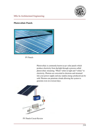 MSc In Architectural Engineering
___________________________________________________________________________

Photovoltaic Panels




            PV Panels



                         Photovoltaic is commonly known as pv solar panels which
                         produce electricity from daylight through a process called
                         photovoltaic streaming. "Photo" refers to light and "voltaic" to
                         electricity. Photons are converted to electrons and streamed
                         into your power supply and any surplus energy produced can be
                         sold. Photons can penetrate clouds allowing the system to
                         generate even on overcast days.




         PV Panels Circuit Review

___________________________________________________________________________
                                                                        210
 