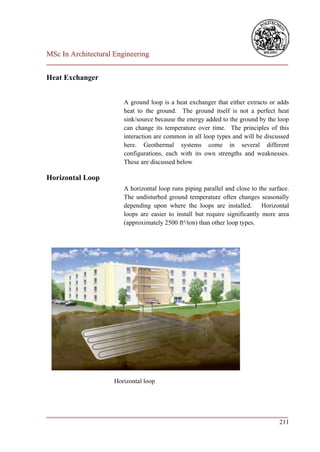 MSc In Architectural Engineering
___________________________________________________________________________

Heat Exchanger


                        A ground loop is a heat exchanger that either extracts or adds
                        heat to the ground. The ground itself is not a perfect heat
                        sink/source because the energy added to the ground by the loop
                        can change its temperature over time. The principles of this
                        interaction are common in all loop types and will be discussed
                        here. Geothermal systems come in several different
                        configurations, each with its own strengths and weaknesses.
                        These are discussed below

Horizontal Loop
                        A horizontal loop runs piping parallel and close to the surface.
                        The undisturbed ground temperature often changes seasonally
                        depending upon where the loops are installed. Horizontal
                        loops are easier to install but require significantly more area
                        (approximately 2500 ft²/ton) than other loop types.




                     Horizontal loop




___________________________________________________________________________
                                                                        211
 